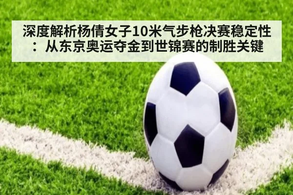 深度解析杨倩女子10米气步枪决赛稳定性:从东京奥运夺金到世锦赛的制胜关键