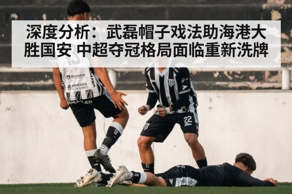 深度分析:武磊帽子戏法助海港大胜国安 中超夺冠格局面临重新洗牌
